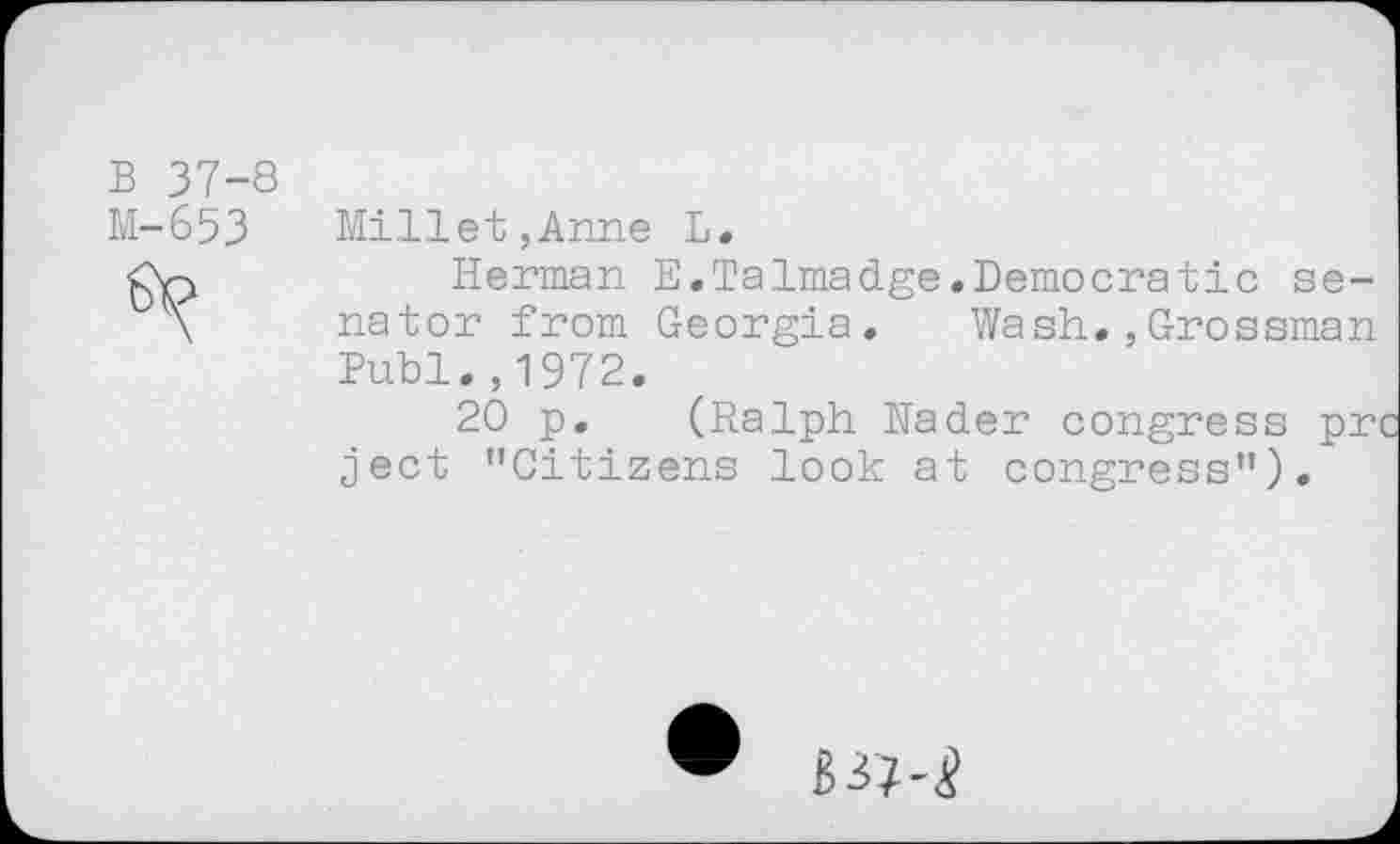 ﻿B 37-8
M-653 Millet,Anne L.
£X-j	Herman E.Talmadge.Democratic se-
nator from Georgia. Wash.,Grossman Buhl.,1972.
20 p, (Ralph Nader congress pr ject ’’Citizens look at congress").
